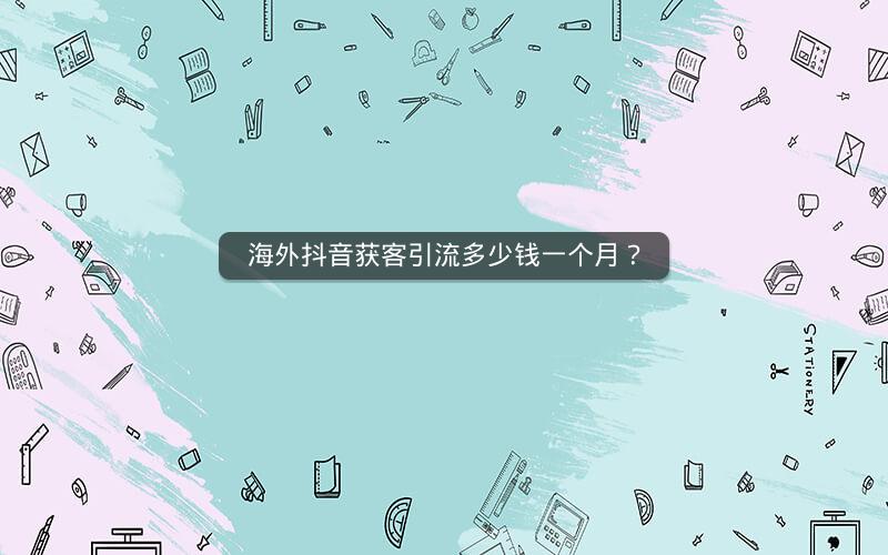海外抖音获客引流多少钱一个月？
