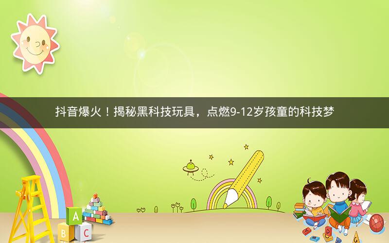 抖音爆火！揭秘黑科技玩具，点燃9-12岁孩童的科技梦