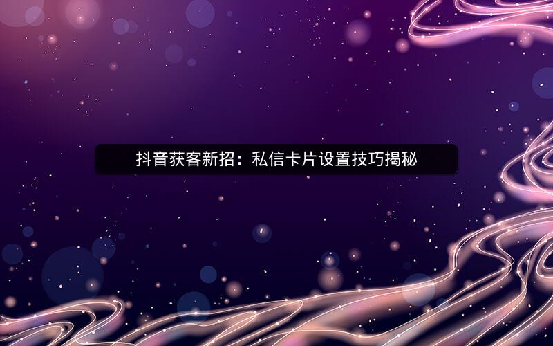 抖音获客新招：私信卡片设置技巧揭秘