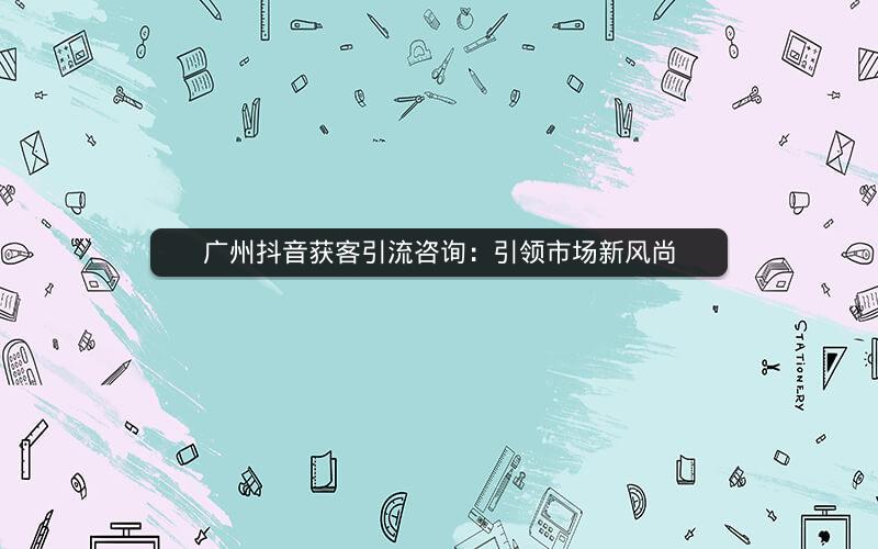 广州抖音获客引流咨询：引领市场新风尚
