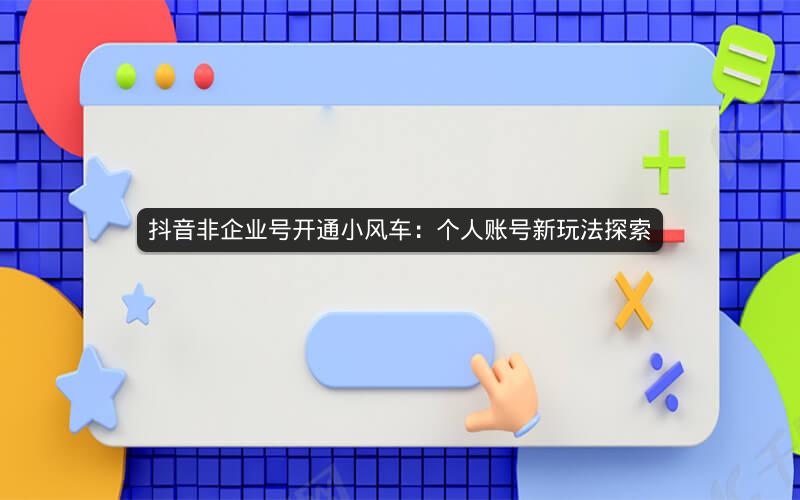 抖音非企业号开通小风车：个人账号新玩法探索