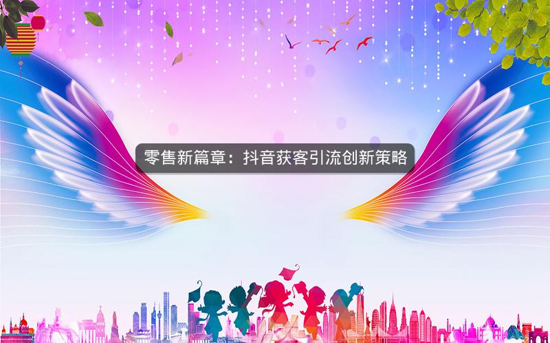 零售新篇章：抖音获客引流创新策略