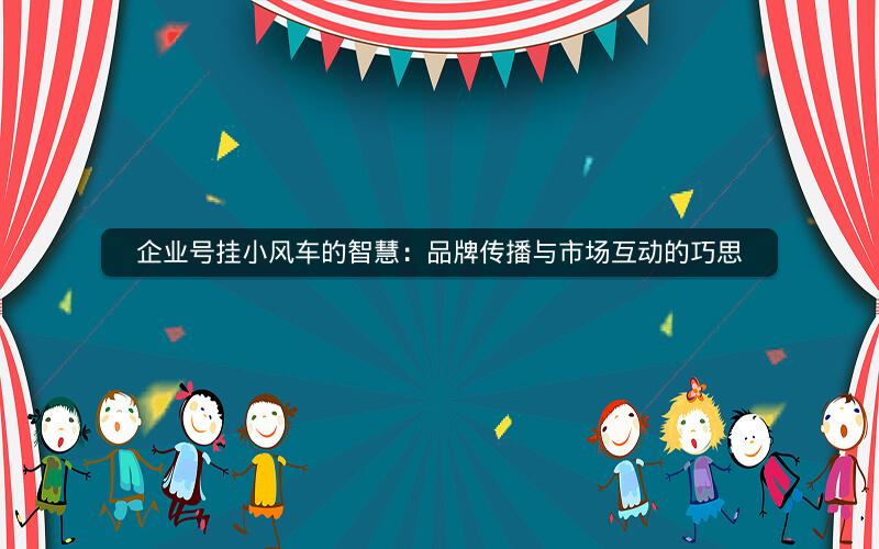 企业号挂小风车的智慧：品牌传播与市场互动的巧思