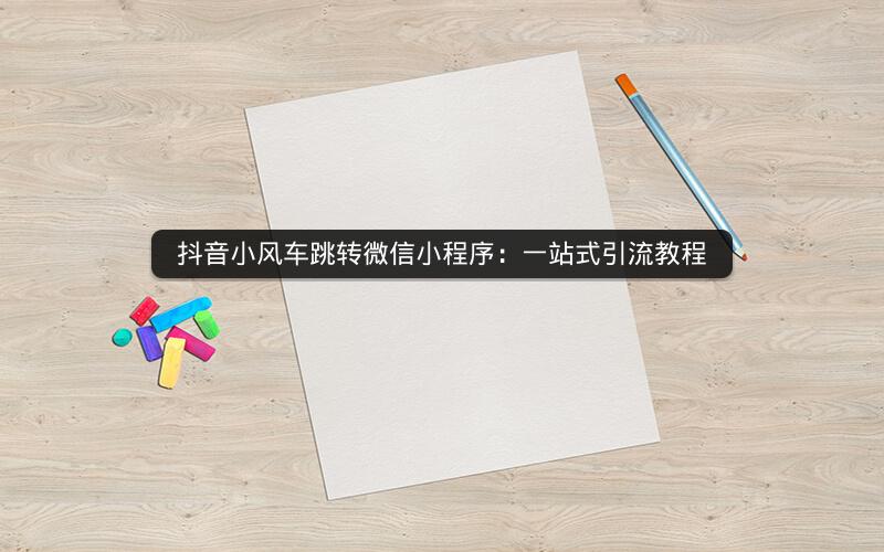 抖音小风车跳转微信小程序：一站式引流教程