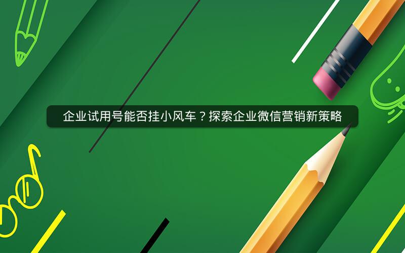 企业试用号能否挂小风车？探索企业微信营销新策略