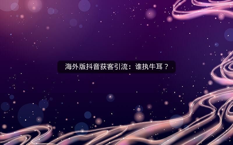 海外版抖音获客引流：谁执牛耳？