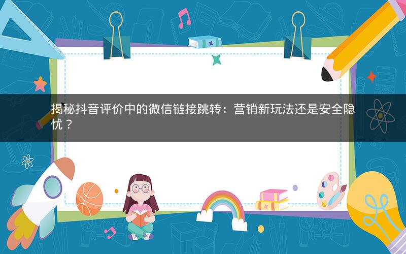 揭秘抖音评价中的微信链接跳转：营销新玩法还是安全隐忧？
