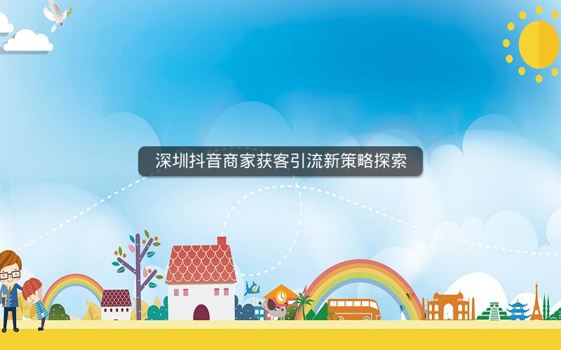 深圳抖音商家获客引流新策略探索