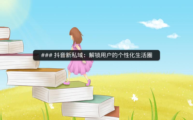 ### 抖音新私域：解锁用户的个性化生活圈