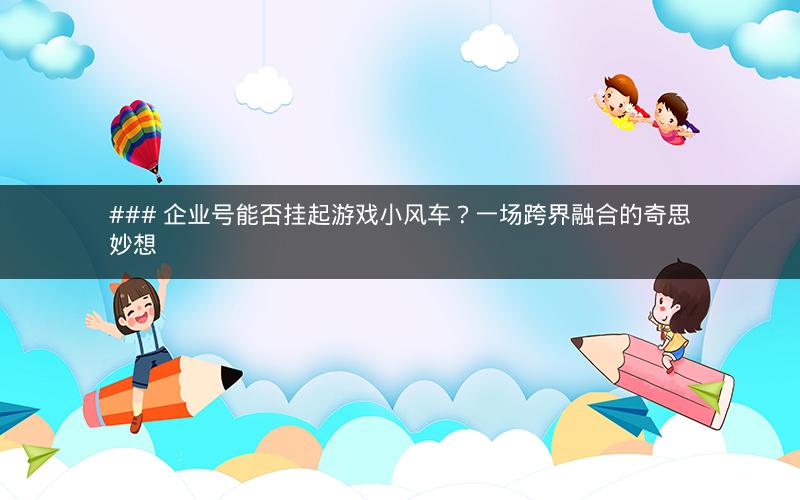 ### 企业号能否挂起游戏小风车？一场跨界融合的奇思妙想