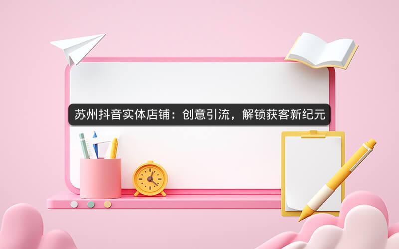 苏州抖音实体店铺：创意引流，解锁获客新纪元