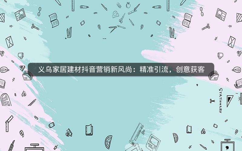 义乌家居建材抖音营销新风尚：精准引流，创意获客