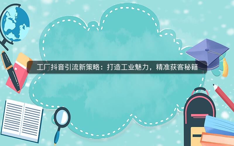 工厂抖音引流新策略：打造工业魅力，精准获客秘籍