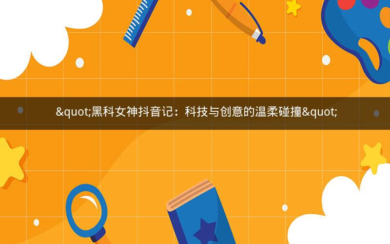  "黑科女神抖音记：科技与创意的温柔碰撞"