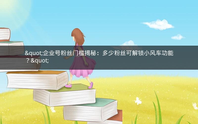 "企业号粉丝门槛揭秘：多少粉丝可解锁小风车功能？"