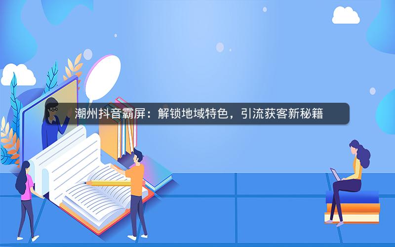  潮州抖音霸屏：解锁地域特色，引流获客新秘籍
