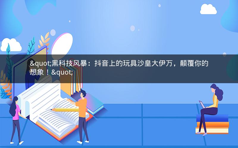 "黑科技风暴：抖音上的玩具沙皇大伊万，颠覆你的想象！"