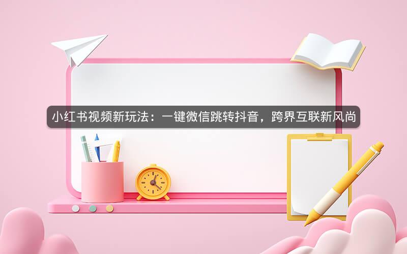 小红书视频新玩法：一键微信跳转抖音，跨界互联新风尚