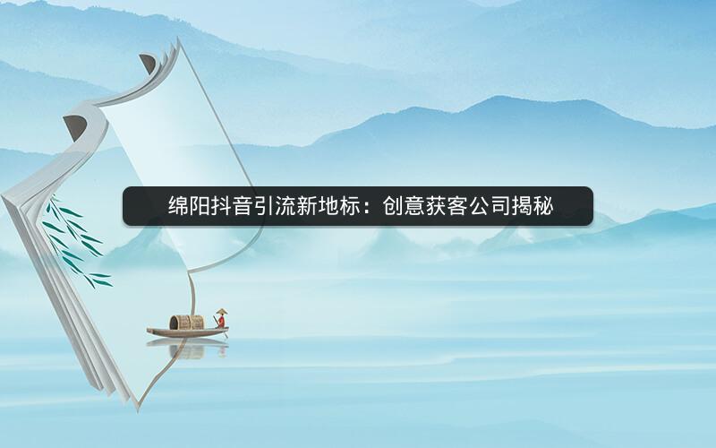  绵阳抖音引流新地标：创意获客公司揭秘