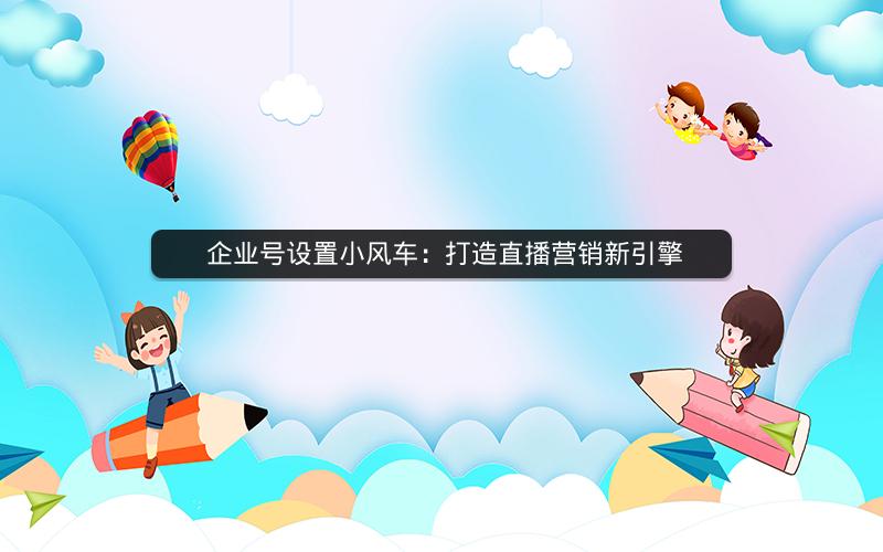  企业号设置小风车：打造直播营销新引擎