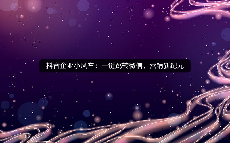 抖音企业小风车：一键跳转微信，营销新纪元