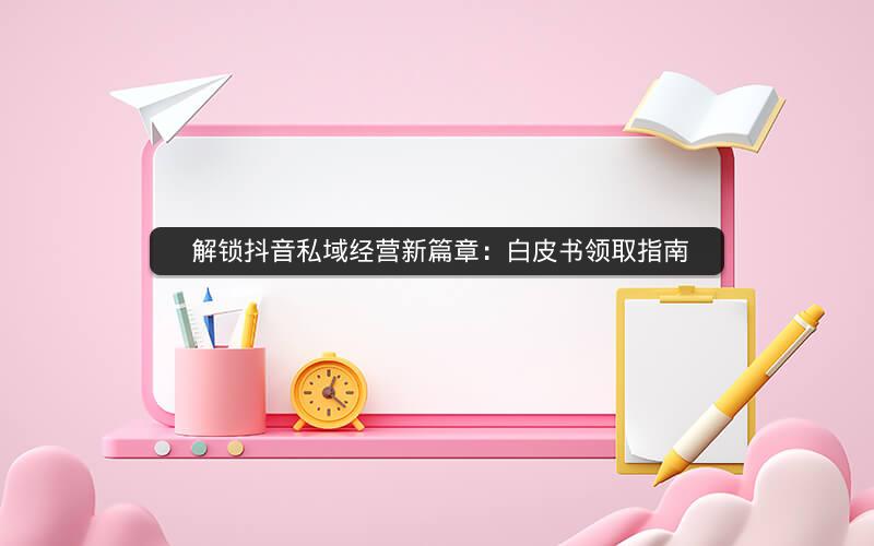  解锁抖音私域经营新篇章：白皮书领取指南