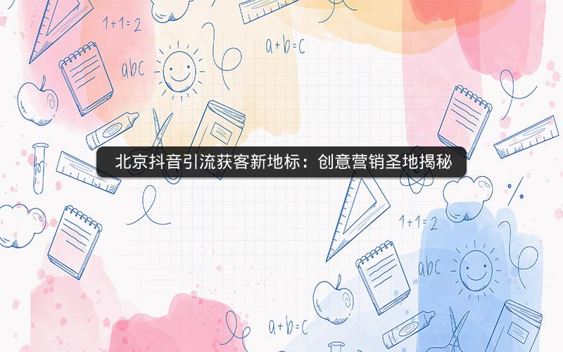  北京抖音引流获客新地标：创意营销圣地揭秘