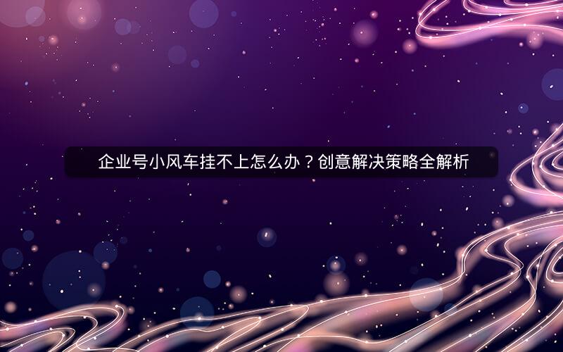  企业号小风车挂不上怎么办？创意解决策略全解析