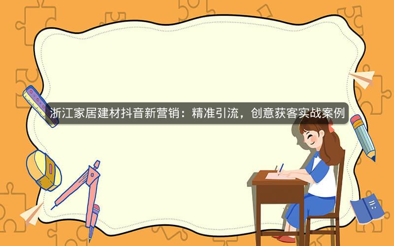 浙江家居建材抖音新营销：精准引流，创意获客实战案例
