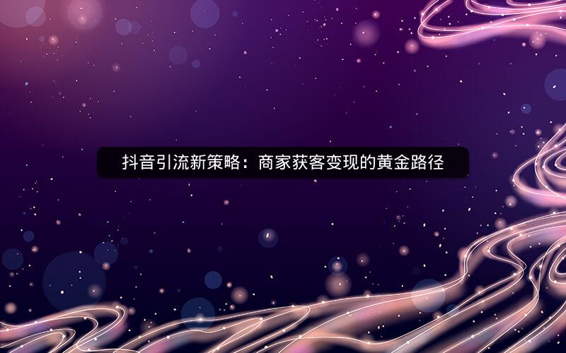 抖音引流新策略：商家获客变现的黄金路径