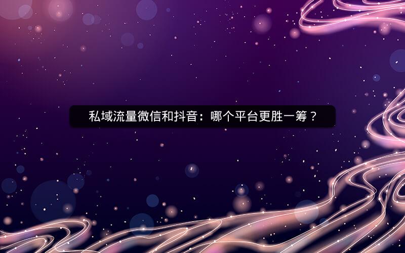 私域流量微信和抖音：哪个平台更胜一筹？