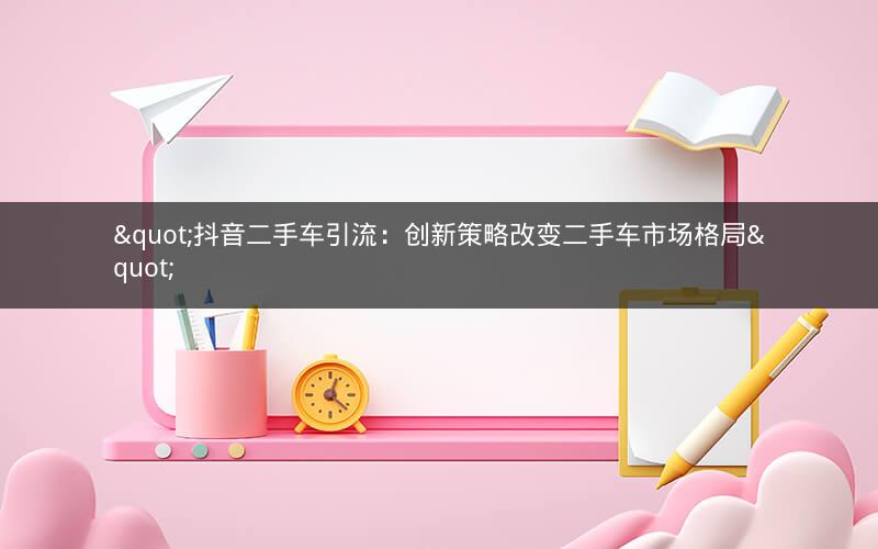 "抖音二手车引流：创新策略改变二手车市场格局"