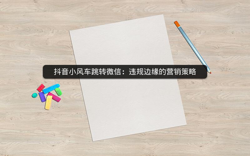 抖音小风车跳转微信：违规边缘的营销策略