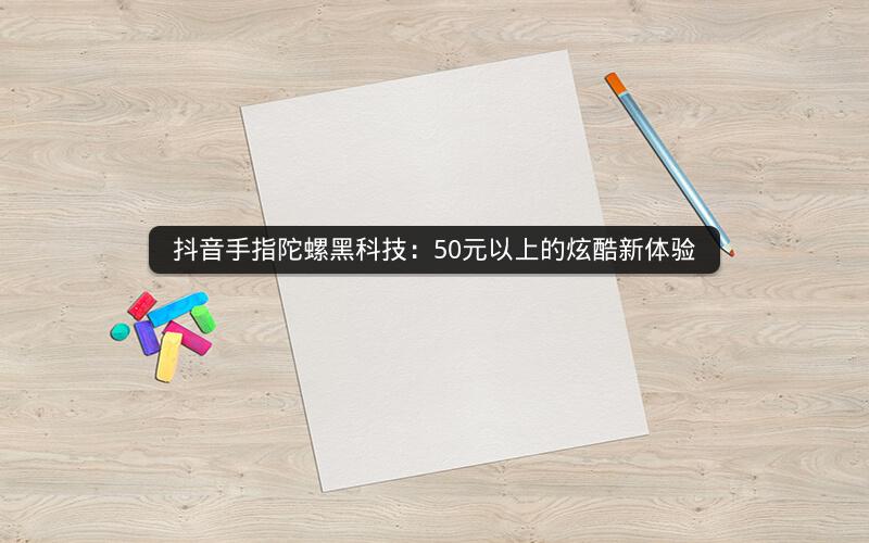 抖音手指陀螺黑科技：50元以上的炫酷新体验