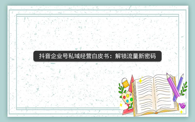 抖音企业号私域经营白皮书：解锁流量新密码