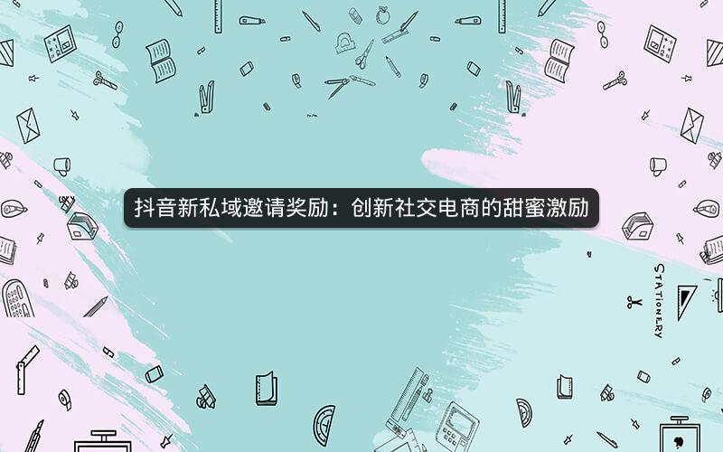 抖音新私域邀请奖励：创新社交电商的甜蜜激励