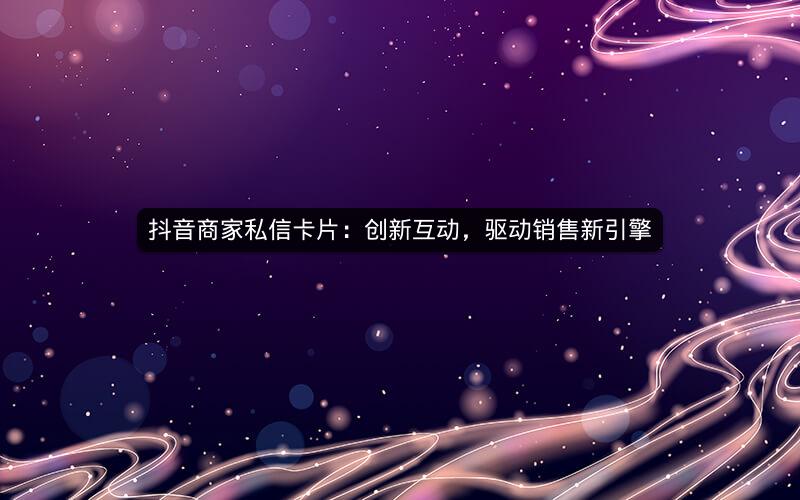 抖音商家私信卡片：创新互动，驱动销售新引擎