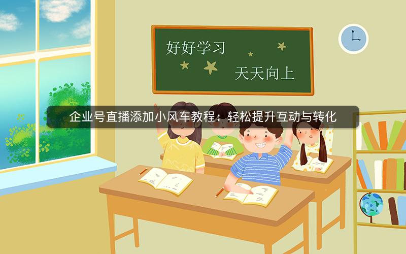 企业号直播添加小风车教程：轻松提升互动与转化