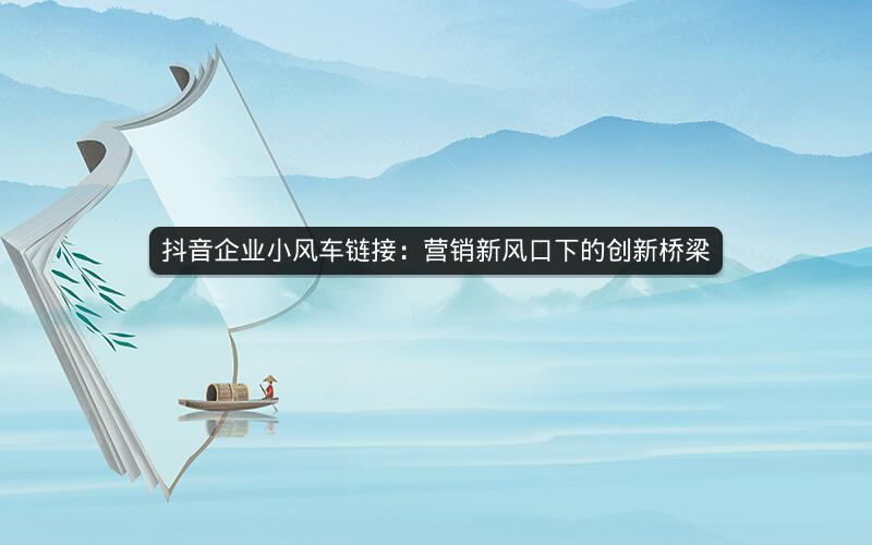 抖音企业小风车链接：营销新风口下的创新桥梁
