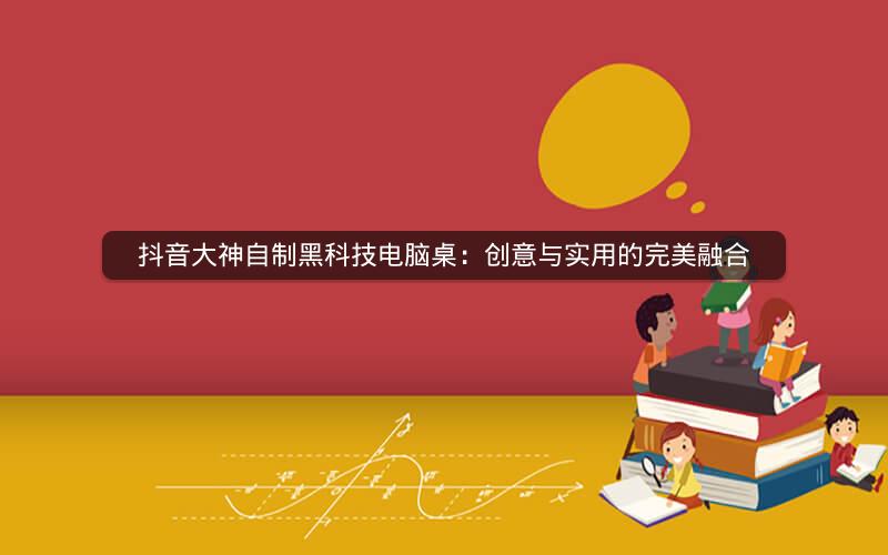 抖音大神自制黑科技电脑桌：创意与实用的完美融合