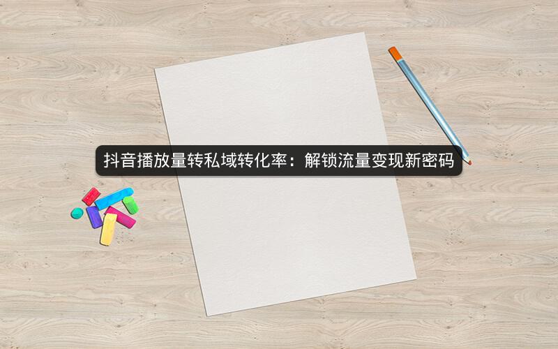 抖音播放量转私域转化率：解锁流量变现新密码