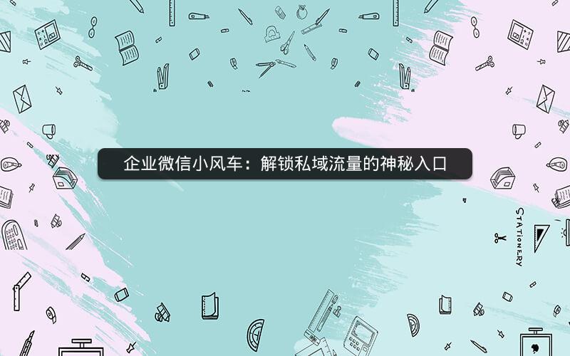 企业微信小风车：解锁私域流量的神秘入口