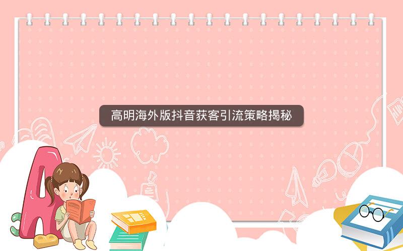 高明海外版抖音获客引流策略揭秘
